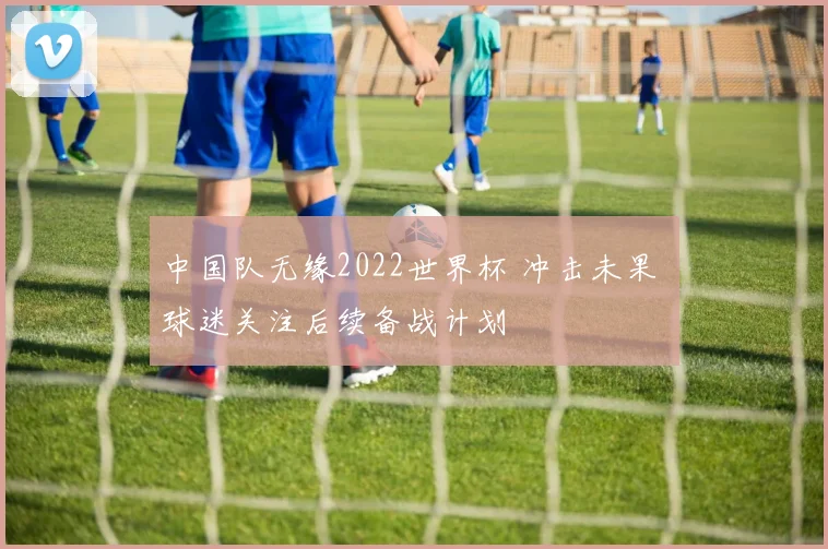 中国队无缘2022世界杯 冲击未果 球迷关注后续备战计划