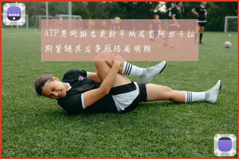 ATP男网排名更新辛纳居首阿尔卡拉斯紧随其后争冠格局明朗