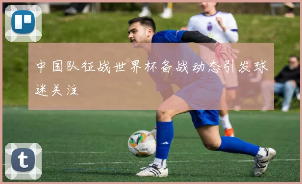 中国队征战世界杯备战动态引发球迷关注